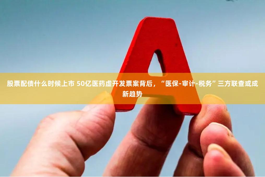 股票配债什么时候上市 50亿医药虚开发票案背后，“医保-审计-税务”三方联查或成新趋势