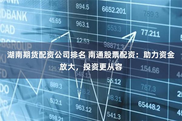 湖南期货配资公司排名 南通股票配资：助力资金放大，投资更从容