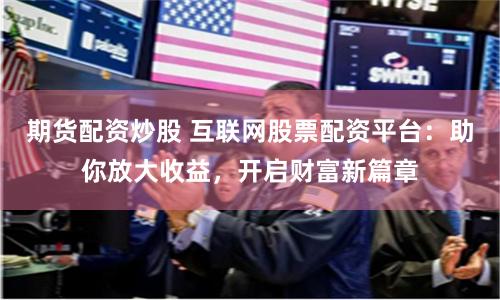 期货配资炒股 互联网股票配资平台：助你放大收益，开启财富新篇章