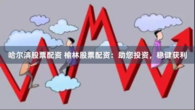 哈尔滨股票配资 榆林股票配资：助您投资，稳健获利