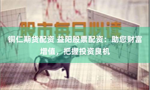 铜仁期货配资 益阳股票配资：助您财富增值，把握投资良机