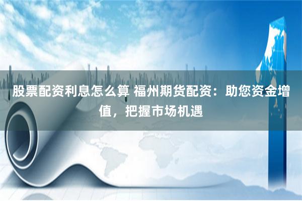 股票配资利息怎么算 福州期货配资：助您资金增值，把握市场机遇