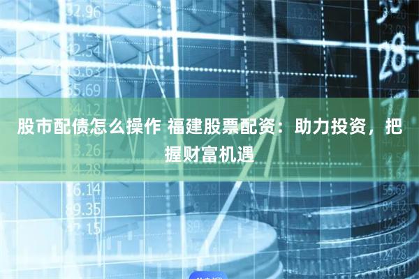 股市配债怎么操作 福建股票配资：助力投资，把握财富机遇