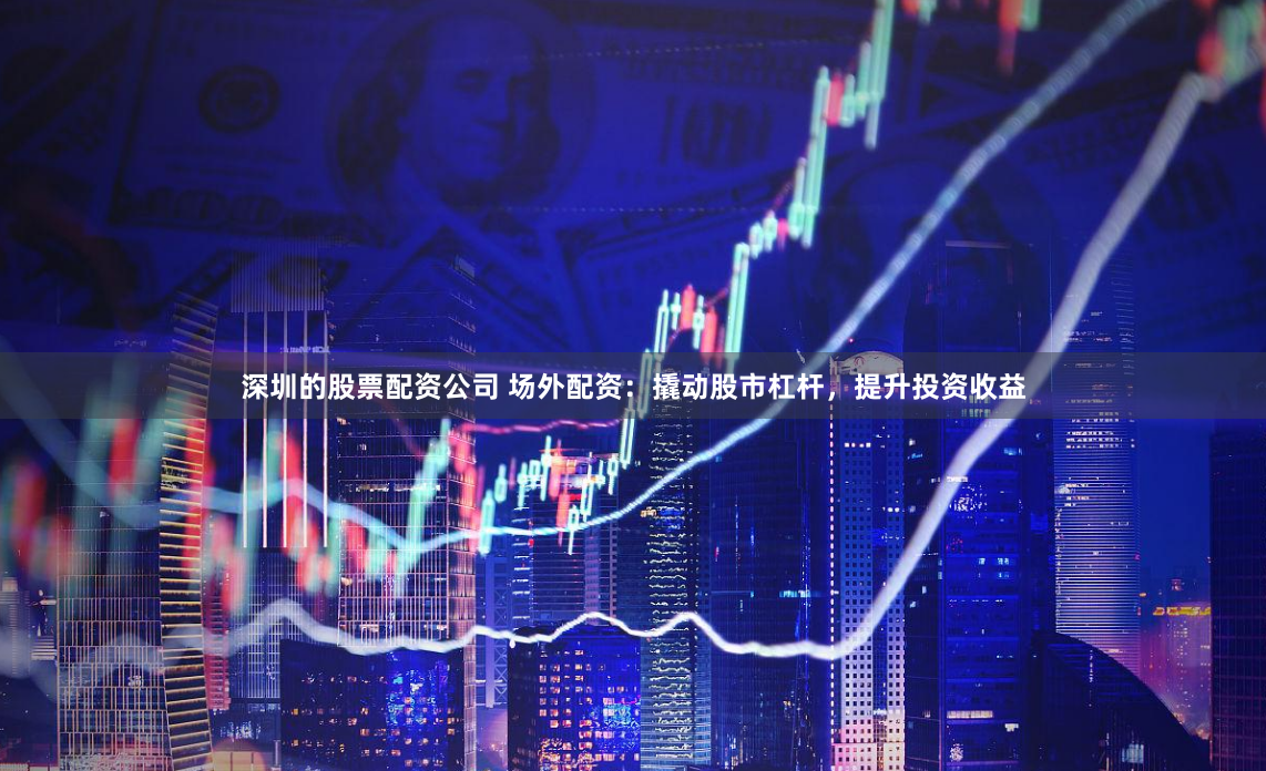 深圳的股票配资公司 场外配资：撬动股市杠杆，提升投资收益
