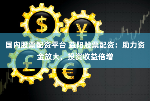 国内股票配资平台 益阳股票配资：助力资金放大，投资收益倍增