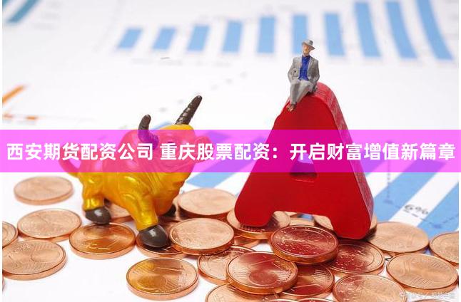 西安期货配资公司 重庆股票配资：开启财富增值新篇章