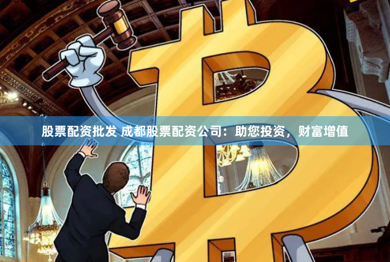 股票配资批发 成都股票配资公司：助您投资，财富增值