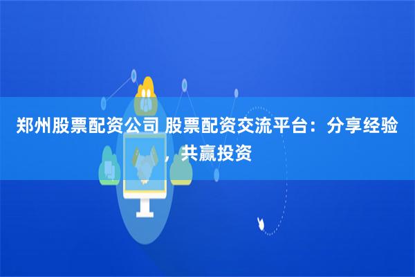 郑州股票配资公司 股票配资交流平台：分享经验，共赢投资