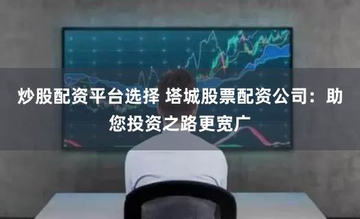 炒股配资平台选择 塔城股票配资公司：助您投资之路更宽广