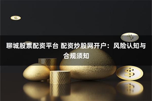 聊城股票配资平台 配资炒股网开户：风险认知与合规须知