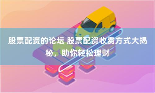 股票配资的论坛 股票配资收费方式大揭秘，助你轻松理财