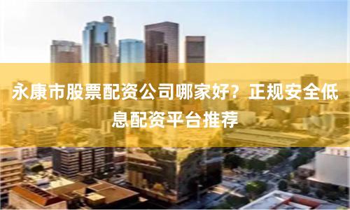 永康市股票配资公司哪家好？正规安全低息配资平台推荐